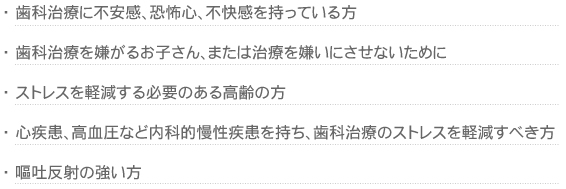 歯科治療に不安感、恐怖心、不快感を持っている方
歯科治療を嫌がるお子さん、または治療を嫌いにさせないために
ストレスを軽減する必要のある高齢の方
心疾患、高血圧など内科的慢性疾患を持ち、歯科治療のストレスを軽減すべき方
嘔吐反射の強い方